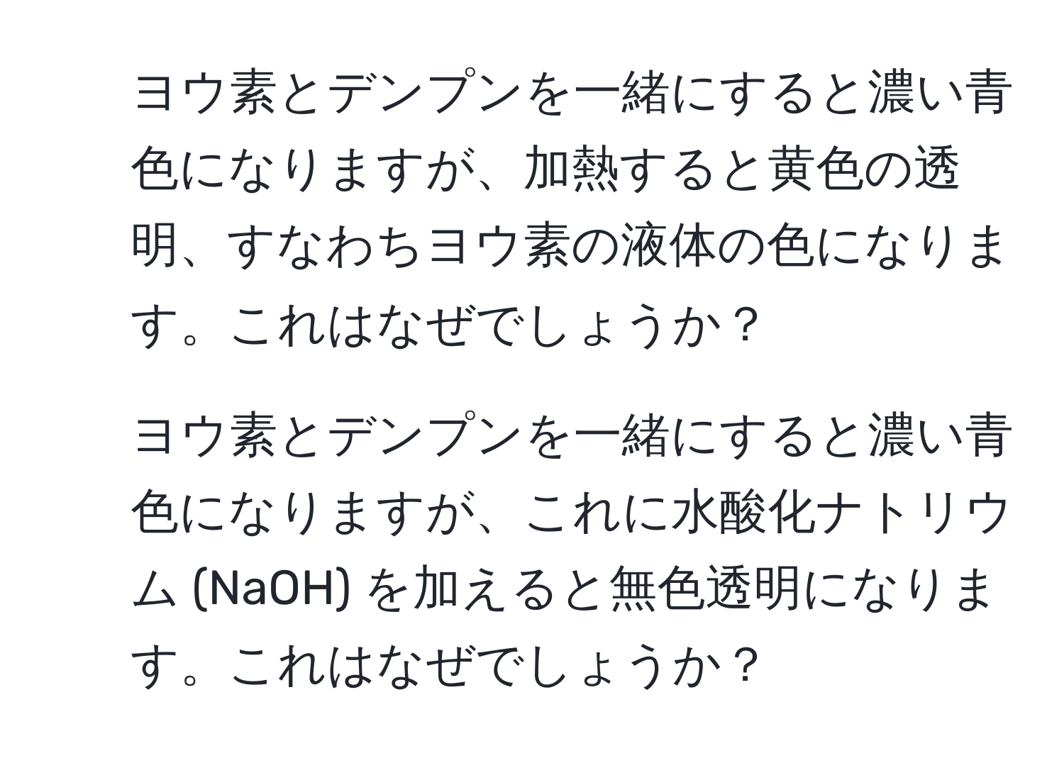 ヨウ素とデンプンを一緒にすると濃い青色になりますが、加熱すると黄色の透明、すなわちヨウ素の液体の色になります。これはなぜでしょうか？  
2. ヨウ素とデンプンを一緒にすると濃い青色になりますが、これに水酸化ナトリウム (NaOH) を加えると無色透明になります。これはなぜでしょうか？