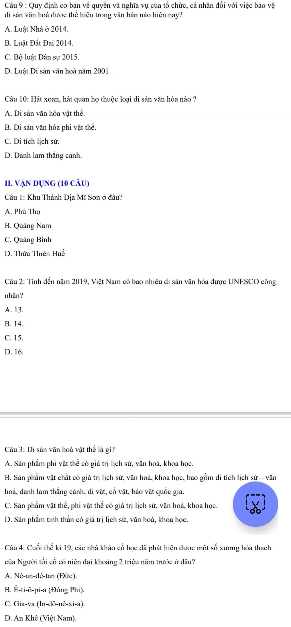 Quy định cơ bản về quyền và nghĩa vụ của tổ chức, cá nhân đối với việc bảo vệ
di sản văn hoá được thể hiện trong văn bản nào hiện nay?
A. Luật Nhà ở 2014.
B. Luật Đất Đai 2014.
C. Bộ luật Dân sự 2015.
D. Luật Di sản văn hoá năm 2001.
Câu 10: Hát xoan, hát quan họ thuộc loại di sản văn hóa nào ?
A. Di sản văn hóa vật thể.
B. Di sản văn hóa phi vật thể.
C. Di tích lịch sử.
D. Danh lam thắng cảnh.
II. VậN Dụng (10 câu)
Câu 1: Khu Thánh Địa Mĩ Sơn ở đâu?
A. Phú Thọ
B. Quảng Nam
C. Quảng Bình
D. Thừa Thiên Huế
Câu 2: Tính đến năm 2019, Việt Nam có bao nhiêu di sản văn hóa được UNESCO công
nhận?
A. 13.
B. 14.
C. 15.
D. 16.
Câu 3: Di sản văn hoá vật thể là gì?
A. Sản phẩm phi vật thể có giá trị lịch sử, văn hoá, khoa học.
B. Sản phẩm vật chất có giá trị lịch sử, văn hoá, khoa học, bao gồm di tích lịch sử - văn
hoá, danh lam thắng cảnh, di vật, cổ vật, bảo vật quốc gia.
C. Sản phẩm vật thể, phi vật thể có giá trị lịch sử, văn hoá, khoa học.
D. Sản phầm tinh thần có giá trị lịch sử, văn hoá, khoa học.
Câu 4: Cuối thế kỉ 19, các nhà khảo cổ học đã phát hiện được một số xương hóa thạch
của Người tối cổ có niên đại khoảng 2 triệu năm trước ở đâu?
A. Nê-an-đé-tan (Đức).
B. Ê-ti-ô-pi-a (Đông Phi).
C. Gia-va (In-đô-nê-xi-a).
D. An Khê (Việt Nam).