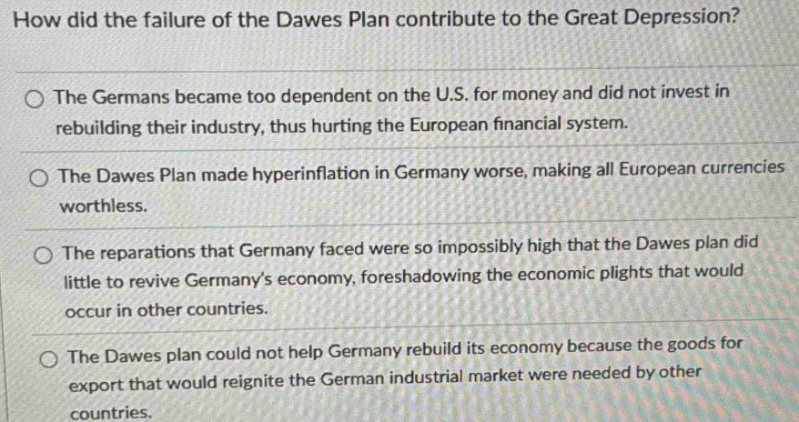 How did the failure of the Dawes Plan contribute to the Great Depression?
The Germans became too dependent on the U.S. for money and did not invest in
rebuilding their industry, thus hurting the European financial system.
The Dawes Plan made hyperinflation in Germany worse, making all European currencies
worthless.
The reparations that Germany faced were so impossibly high that the Dawes plan did
little to revive Germany's economy, foreshadowing the economic plights that would
occur in other countries.
The Dawes plan could not help Germany rebuild its economy because the goods for
export that would reignite the German industrial market were needed by other
countries.