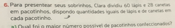 Para presentear seus sobrinhos, Clara dividiu 60 lápis e 28 canetas 
em pacotinhos, dispondo quantidades iguais de lápis e de canetas em 
cada pacotinho. 
al Qual foi o major número possível de pacotinhos confeccionados?