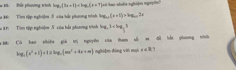 35: Bất phương trình log _3(3x+1) có bao nhiêu nghiệm nguyên? 
u 36: Tìm tập nghiệm S của bất phương trình log _0.5(x+1)>log _0.52x
u 37: Tim tập nghiệm S của bất phương trình log _x3
u 38: Có bao nhiêu giá trị nguyên của tham số m để bất phương trình
log _5(x^2+1)+1≥ log _5(mx^2+4x+m) nghiệm đúng với mọi x∈ R ?