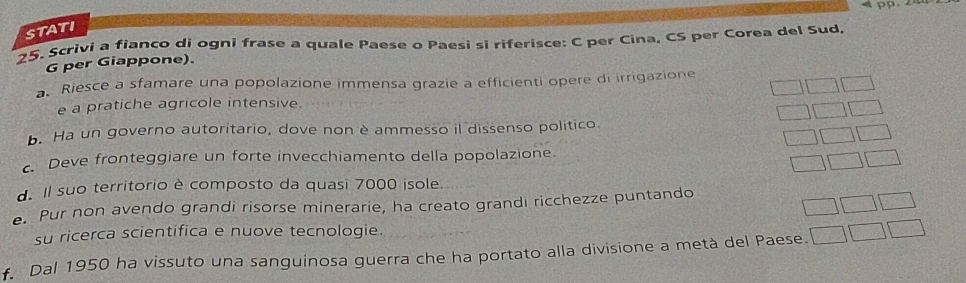 pp 
STATI 
25. Scrivi a fianco di ogni frase a quale Paese o Paesi si riferisce: C per Cina, CS per Corea del Sud 
G per Giappone). 
a Riesce a sfamare una popolazione immensa grazie a efficienti opere di irrigazione 
e a pratiche agricole intensive. 
b. Ha un governo autoritario, dove non è ammesso il dissenso politico. 
c. Deve fronteggiare un forte invecchiamento della popolazione. 
1 
d. Il suo territorio è composto da quasi 7000 isole. 
□ □ 
e. Pur non avendo grandi risorse minerarie, ha creato grandi ricchezze puntando 
su ricerca scientifica e nuove tecnologie. 
f. Dal 1950 ha vissuto una sanguinosa guerra che ha portato alla divisione a metà del Paese. □ □ □