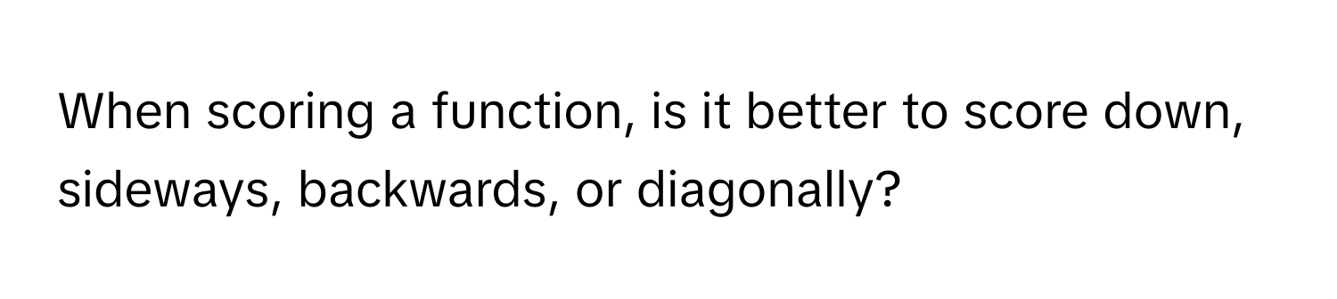 When scoring a function, is it better to score down, sideways, backwards, or diagonally?