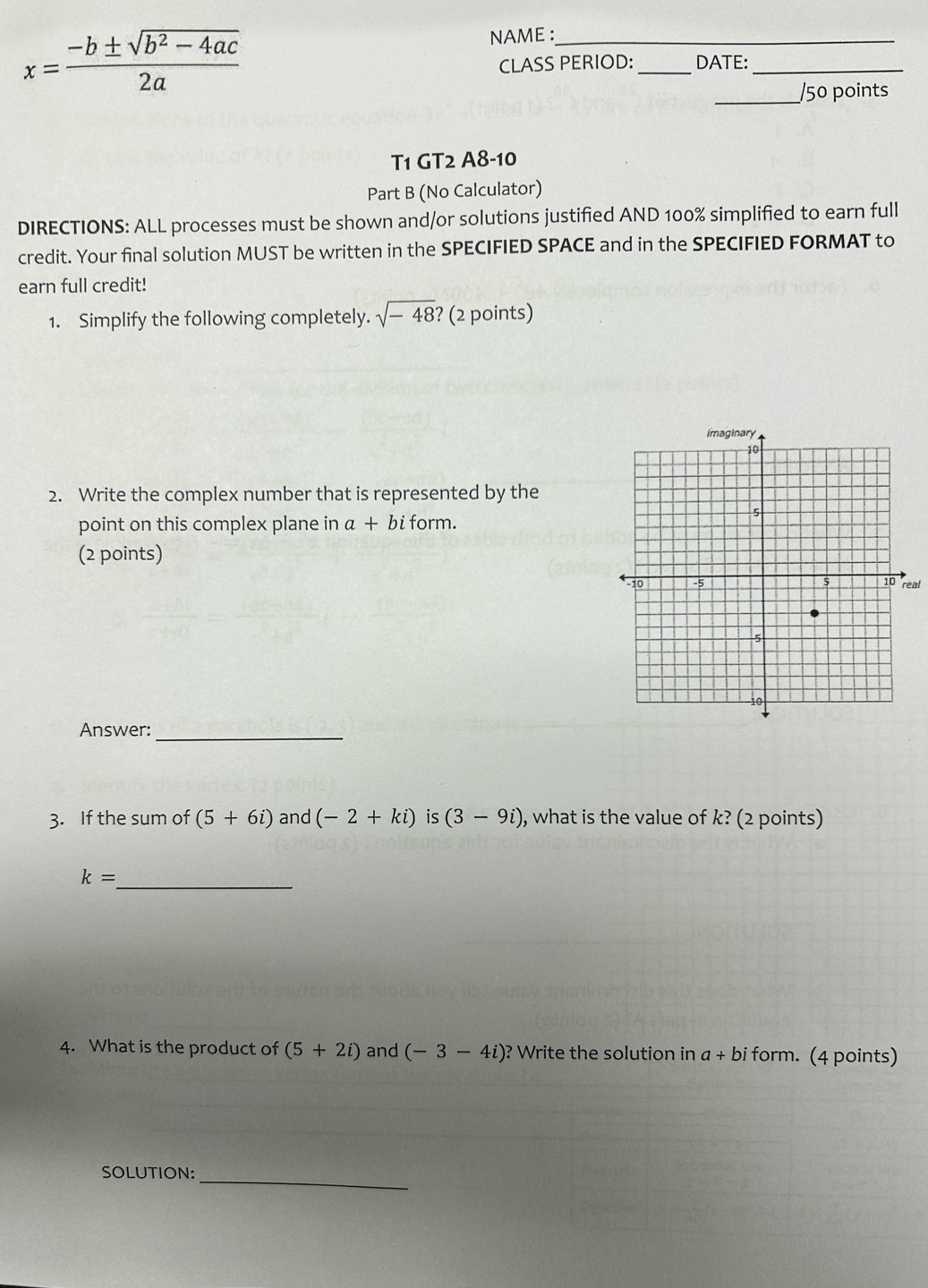 x= (-b± sqrt(b^2-4ac))/2a 
NAME :_ 
CLASS PERIOD:_ DATE:_ 
_/50 points 
T1 GT2 A8-10 
Part B (No Calculator) 
DIRECTIONS: ALL processes must be shown and/or solutions justified AND 100% simplified to earn full 
credit. Your final solution MUST be written in the SPECIFIED SPACE and in the SPECIFIED FORMAT to 
earn full credit! 
1. Simplify the following completely. sqrt(-48) ? (2 points) 
2. Write the complex number that is represented by the 
point on this complex plane in a+ bi form. 
(2 points) 
real 
Answer:_ 
3. If the sum of (5+6i) and (-2+ki) is (3-9i) , what is the value of k? (2 points)
k= _ 
4. What is the product of (5+2i) and (-3-4i) ? Write the solution in a+bi form. (4 points) 
SOLUTION:_