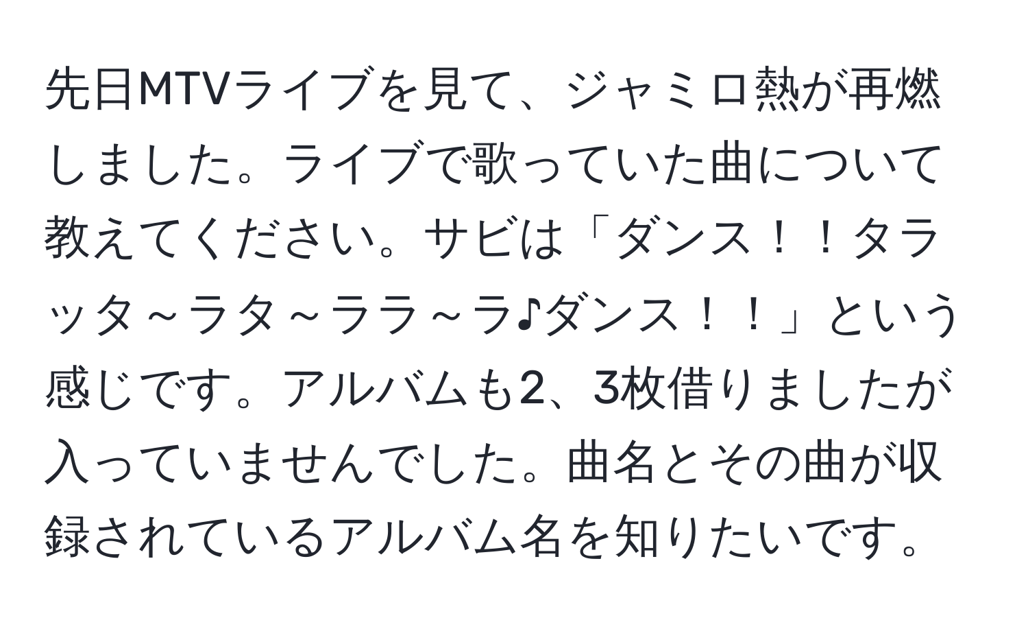 先日MTVライブを見て、ジャミロ熱が再燃しました。ライブで歌っていた曲について教えてください。サビは「ダンス！！タラッタ～ラタ～ララ～ラ♪ダンス！！」という感じです。アルバムも2、3枚借りましたが入っていませんでした。曲名とその曲が収録されているアルバム名を知りたいです。