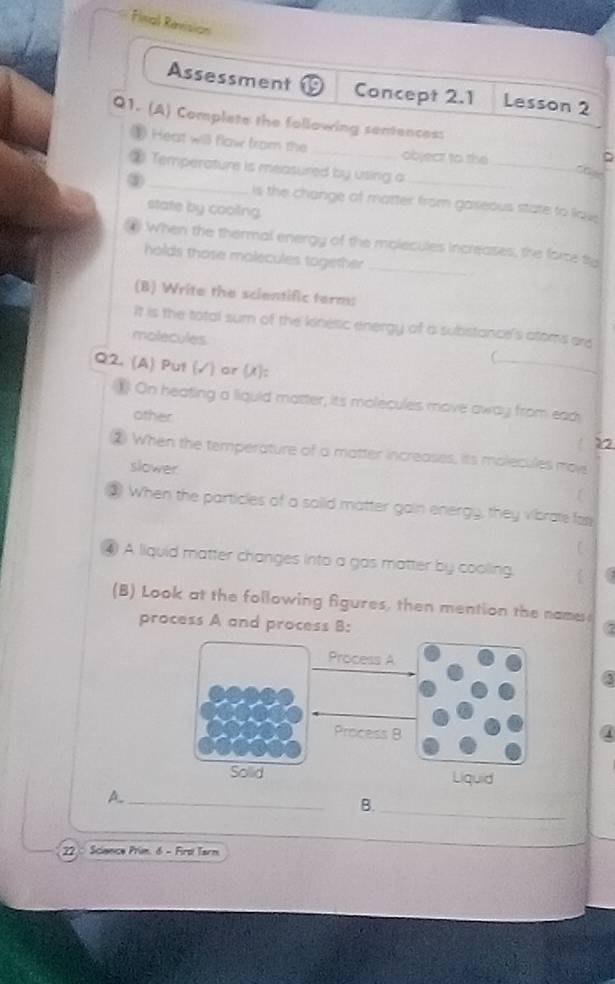 Final Revision
Assessment Concept 2.1 Lesson 2
Q1. (A) Complate the following sentencess
1 Heat will flaw from the_ object to she
_
D
② Temperature is measured by using o
Che
③ _is the change of matter from gaseous state to lave 
state by cooling
4 When the thermal energy of the molecules increases, the force tro
holds those molecules together_
(B) Write the scientific term:
It is the total sum of the kinétic energy of a substance's atoms ard
molecules

Q2. (A) Put (√) or (/):
_
) On heating a liquid matter, its molecules move away from ead
other Y2
② When the temperature of a matter increases, its molecules moy
slower
f
③ When the particles of a saild matter gain energy, they vibrate far
4) A liquid matter changes into a gas matter by cooling. 
(B) Look at the following Agures, then mention the name
process A and process B:
Process A
Process 8
Sollid Liquid
_A
B.
_
22 : Science Prin δ - Firt Tarm