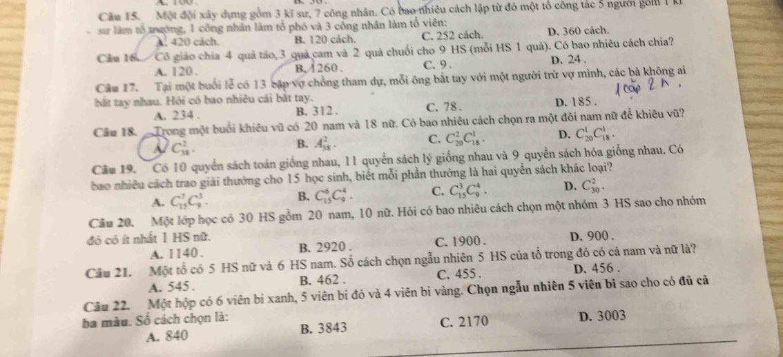 Cău 15.  Một đội xây dựng gồm 3 kĩ sư, 7 công nhân. Có bao nhiêu cách lập từ đó một tổ công tác 5 người gồm 1 kI
sưr làm tổ trường, 1 công nhân làm tổ phố và 3 công nhân làm tổ viên:
A. 420 cách. B. 120 cách. C. 252 cách. D. 360 cách.
Câu 16 Cô giáo chia 4 quả táo,3 quả cam và 2 quả chuối cho 9 HS (mỗi HS 1 quả). Có bao nhiêu cách chia?
A. 120. B, 260. C. 9 . D. 24 .
Cầu 17. Tại một buổi lễ có 13 cặp vợ chồng tham dự, mỗi ông bắt tay với một người trừ vợ mình, các bà không ai
bắt tay nhau. Hỏi có bao nhiêu cái bắt tay. D. 185 .
A. 234 . B. 312 . C. 78 .
Cầu 18.  Trong một buổi khiêu vũ có 20 nam và 18 nữ. Có bao nhiêu cách chọn ra một đôi nam nữ để khiêu vũ?
C_(38)^2.
B. A_(38)^2.
C. C_(20)^2C_(18)^1. D. C_(20)^1C_(18)^1.
Câu 19. Có 10 quyển sách toán giống nhau, 11 quyển sách lý giống nhau và 9 quyển sách hóa giống nhau. Có
bao nhiều cách trao giải thưởng cho 15 học sinh, biết mỗi phần thưởng là hai quyển sách khác loại?
A. C_(15)^7C_9^3.
B. C_(15)^6C_9^4.
C. C_(15)^3C_9^4.
D. C_(30)^2.
Cầu 20. Một lớp học có 30 HS gồm 20 nam, 10 nữ. Hỏi có bao nhiêu cách chọn một nhóm 3 HS sao cho nhóm
đó có ít nhất 1 HS nữ. D. 900 .
A. 1140 . B. 2920 . C. 1900 .
Câu 21. Một tổ có 5 HS nữ và 6 HS nam. Số cách chọn ngẫu nhiên 5 HS của tổ trong đó có cả nam và nữ là?
A. 545 . B. 462 . C. 455 . D. 456 .
Câu 22. Một hộp có 6 viên bị xanh, 5 viên bị đỏ và 4 viên bỉ vàng. Chọn ngẫu nhiên 5 viên bi sao cho có đủ cả
ba màu. Số cách chọn là:
A. 840 B. 3843 C. 2170 D. 3003