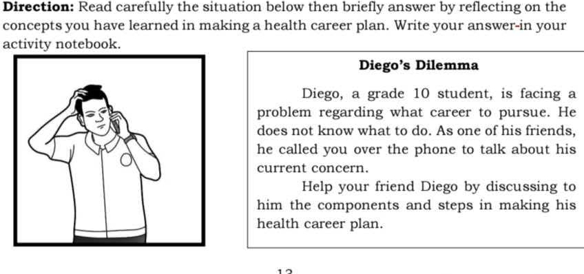 Direction: Read carefully the situation below then briefly answer by reflecting on the 
concepts you have learned in making a health career plan. Write your answer-in your 
activity notebook. 
Diego’s Dilemma 
Diego, a grade 10 student, is facing a 
problem regarding what career to pursue. He 
does not know what to do. As one of his friends, 
he called you over the phone to talk about his 
current concern. 
Help your friend Diego by discussing to 
him the components and steps in making his 
health career plan.