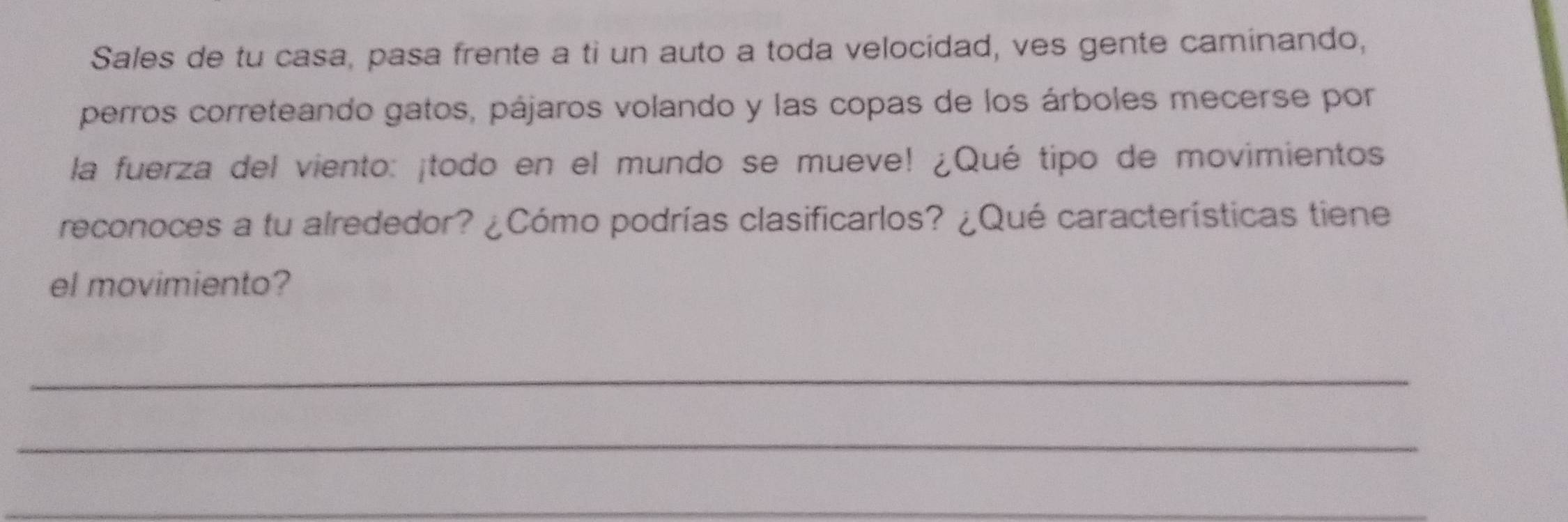 Sales de tu casa, pasa frente a ti un auto a toda velocidad, ves gente caminando, 
perros correteando gatos, pájaros volando y las copas de los árboles mecerse por 
la fuerza del viento: ¡todo en el mundo se mueve! ¿Qué tipo de movimientos 
reconoces a tu alrededor? ¿Cómo podrías clasificarlos? ¿Qué características tiene 
el movimiento? 
_ 
_ 
_