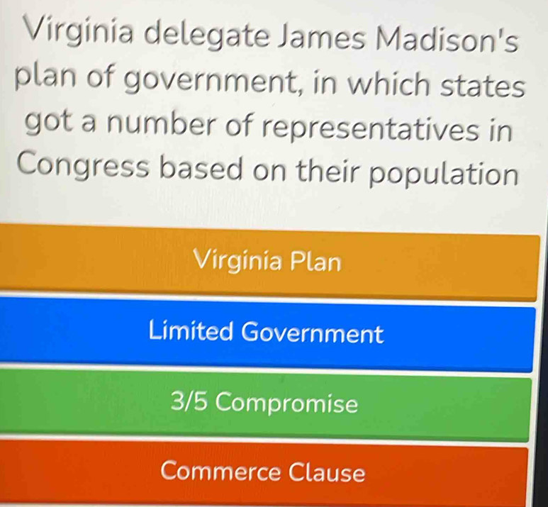 Virginia delegate James Madison's
plan of government, in which states
got a number of representatives in
Congress based on their population
Virginia Plan
Limited Government
3/5 Compromise
Commerce Clause