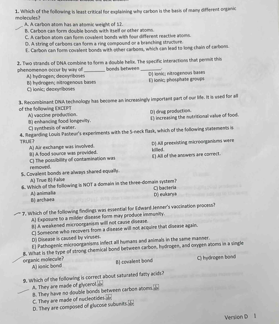 Which of the following is least critical for explaining why carbon is the basis of many different organic
molecules?
A. A carbon atom has an atomic weight of 12.
B. Carbon can form double bonds with itself or other atoms.
C. A carbon atom can form covalent bonds with four different reactive atoms.
D. A string of carbons can form a ring compound or a branching structure.
E. Carbon can form covalent bonds with other carbons, which can lead to long chain of carbons.
2. Two strands of DNA combine to form a double helix. The specific interactions that permit this
phenomenon occur by way of _bonds between_
A) hydrogen; deoxyriboses D) ionic; nitrogenous bases
B) hydrogen; nitrogenous bases E) ionic; phosphate groups
C) ionic; deoxyriboses
3. Recombinant DNA technology has become an increasingly important part of our life. It is used for all
of the following EXCEPT
A) vaccine production. D) drug production.
B) enhancing food longevity. E) increasing the nutritional value of food.
C) synthesis of water.
4. Regarding Louis Pasteur’s experiments with the S-neck flask, which of the following statements is
TRUE?
A) Air exchange was involved. D) All preexisting microorganisms were
B) A food source was provided. killed.
C) The possibility of contamination was E) All of the answers are correct.
removed.
5. Covalent bonds are always shared equally.
A) True B) False
6. Which of the following is NOT a domain in the three-domain system?
A) animalia C) bacteria
B) archaea D) eukarya
7. Which of the following findings was essential for Edward Jenner’s vaccination process?
A) Exposure to a milder disease form may produce immunity.
B) A weakened microorganism will not cause disease.
C) Someone who recovers from a disease will not acquire that disease again.
D) Disease is caused by viruses.
E) Pathogenic microorganisms infect all humans and animals in the same manner.
8. What is the type of strong chemical bond between carbon, hydrogen, and oxygen atoms in a single
organic molecule?
A) ionic bond B) covalent bond C) hydrogen bond
9. Which of the following is correct about saturated fatty acids?
A. They are made of glycerol. 
B. They have no double bonds between carbon atoms. 
C. They are made of nucleotides. 
D. They are composed of glucose subunits. 
Version D 1