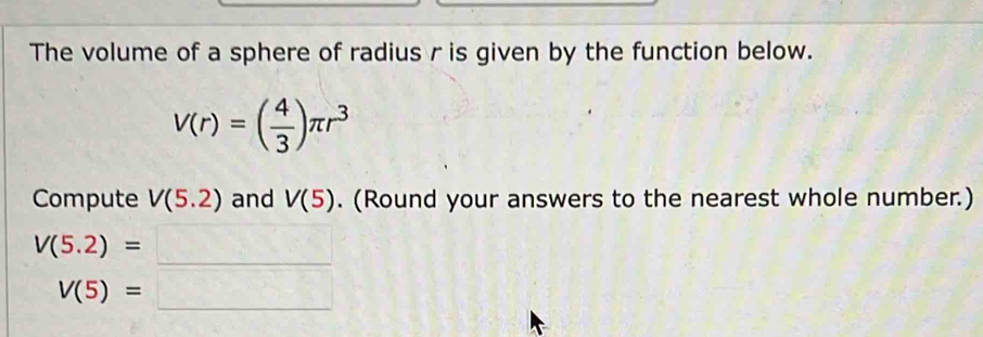 The volume of a sphere of radius r is given by the function below.
V(r)=( 4/3 )π r^3
Compute V(5.2) and V(5). (Round your answers to the nearest whole number.)
V(5.2)= =□
V(5)=□