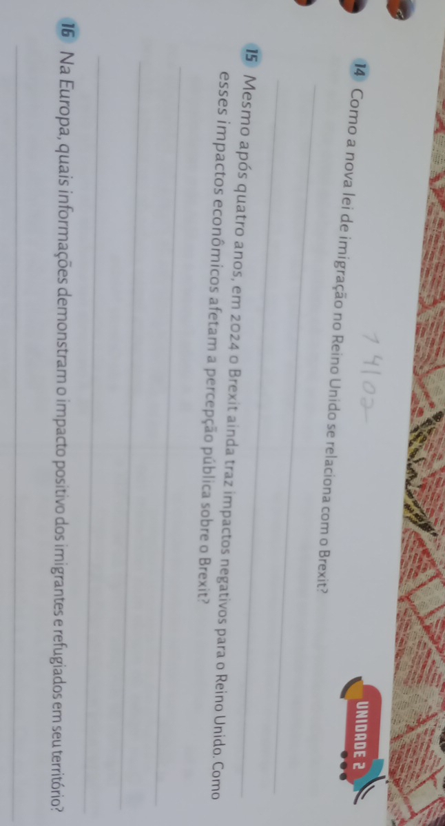 UNIDADE 2 
_ 
14 Como a nova lei de imigração no Reino Unido se relaciona com o Brexit? 
_ 
15 Mesmo após quatro anos, em 2024 o Brexit ainda traz impactos negativos para o Reino Unido. Como 
esses impactos econômicos afetam a percepção pública sobre o Brexit? 
_ 
_ 
_ 
16 Na Europa, quais informações demonstram o impacto positivo dos imigrantes e refugiados em seu território 
_