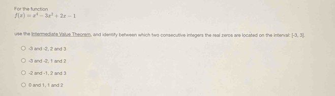 For the function
f(x)=x^4-3x^2+2x-1
use the Intermediate Value Theorem, and identify between which two consecutive integers the real zeros are located on the interval: [-3,3].
-3 and -2, 2 and 3
-3 and -2, 1 and 2
-2 and -1, 2 and 3
0 and 1, 1 and 2