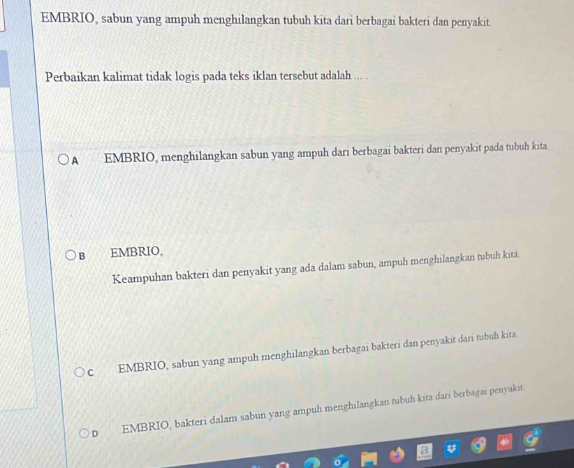 EMBRIO, sabun yang ampuh menghilangkan tubuh kita dari berbagai bakteri dan penyakit.
Perbaikan kalimat tidak logis pada teks iklan tersebut adalah ... .
A EMBRIO, menghilangkan sabun yang ampuh dari berbagai bakteri dan penyakit pada tubuh kita.
B EMBRIO,
Keampuhan bakteri dan penyakit yang ada dalam sabun, ampuh menghilangkan tubuh kita.
C EMBRIO, sabun yang ampuh menghilangkan berbagai bakteri dan penyakit dari tubuh kita.
D EMBRIO, bakteri dalam sabun yang ampuh menghilangkan tubuh kita dari berbagai penyakit.