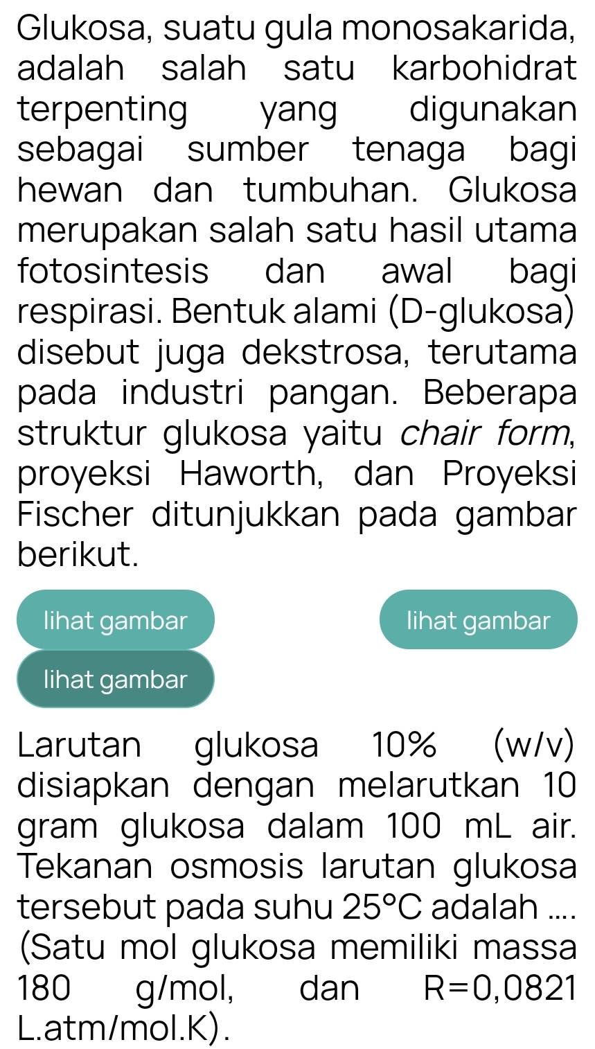 Glukosa, suatu gula monosakarida, 
adalah salah satu karbohidrat 
terpenting yang digunakan 
sebagai sumber tenaga bagi 
hewan dan tumbuhan. Glukosa 
merupakan salah satu hasil utama 
fotosintesis dan awal bagi 
respirasi. Bentuk alami (D-glukosa) 
disebut juga dekstrosa, terutama 
pada industri pangan. Beberapa 
struktur glukosa yaitu chair form, 
proyeksi Haworth, dan Proyeksi 
Fischer ditunjukkan pada gambar 
berikut. 
lihat gambar lihat gambar 
lihat gambar 
Larutan glukosa 10% (w/v) 
disiapkan dengan melarutkan 10
gram glukosa dalam 100 mL air. 
Tekanan osmosis larutan glukosa 
tersebut pada suhu 25°C adalah .... 
(Satu mol glukosa memiliki massa
180 g/mol, dan R=0,0821
L. atm/mol.K).