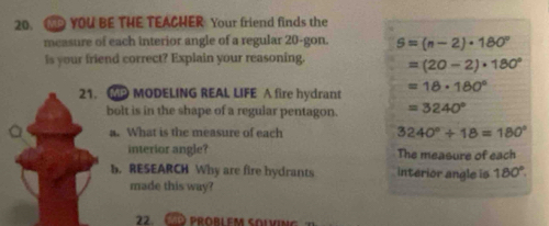 YOU BE THE TEACHER Your friend finds the
measure of each interior angle of a regular 20 -gon. 5=(n-2)· 180°
is your friend correct? Explain your reasoning. =(20-2)· 180°
21. P MODELING REAL LIFE A fire hydrant =18· 180°
bolt is in the shape of a regular pentagon. =3240°
a a. What is the measure of each 3240°+18=180°
interior angle? The measure of each
b. RESEARCH Why are fire hydrants interior angle is 180°. 
made this way?
22. C probLem solving