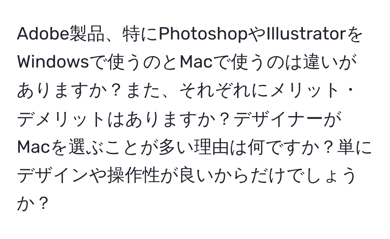 Adobe製品、特にPhotoshopやIllustratorをWindowsで使うのとMacで使うのは違いがありますか？また、それぞれにメリット・デメリットはありますか？デザイナーがMacを選ぶことが多い理由は何ですか？単にデザインや操作性が良いからだけでしょうか？