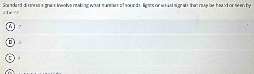 Standard distress signals involve making what number of sounds, lights or visual signals that may be heard or seen by
others?
A 2
B 3
C ) 4