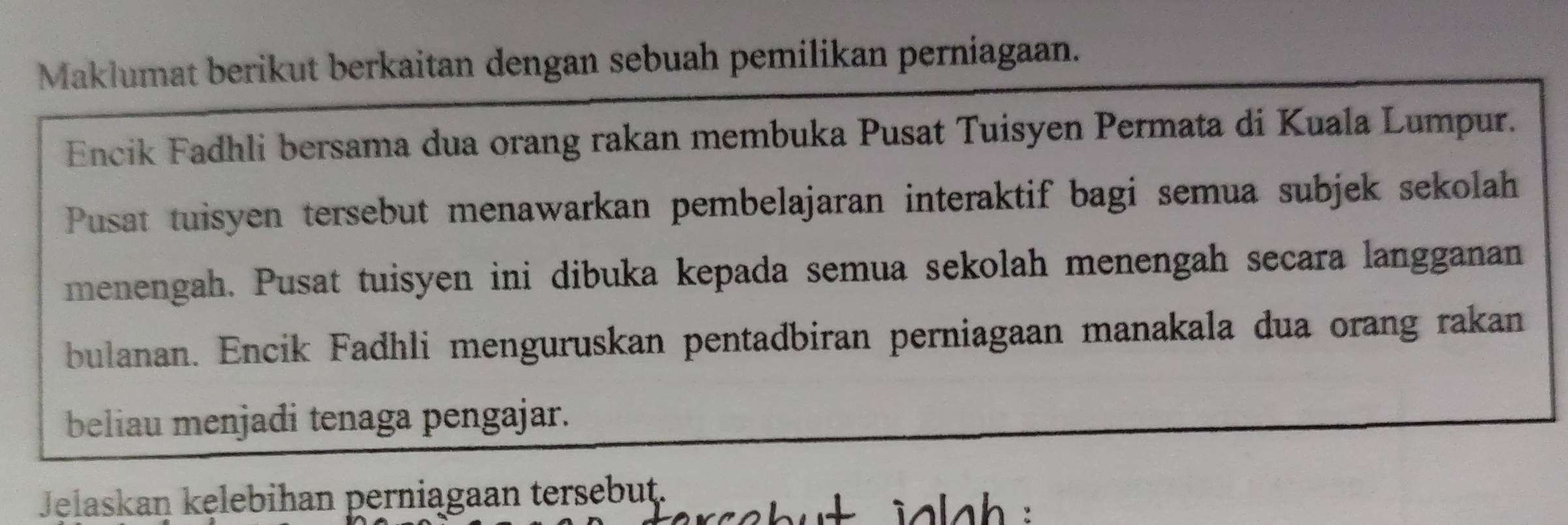 Maklumat berikut berkaitan dengan sebuah pemilikan perniagaan. 
Encik Fadhli bersama dua orang rakan membuka Pusat Tuisyen Permata di Kuala Lumpur. 
Pusat tuisyen tersebut menawarkan pembelajaran interaktif bagi semua subjek sekolah 
menengah. Pusat tuisyen ini dibuka kepada semua sekolah menengah secara langganan 
bulanan. Encik Fadhli menguruskan pentadbiran perniagaan manakala dua orang rakan 
beliau menjadi tenaga pengajar. 
Jelaskan kęlebihan perniagaan tersebut.