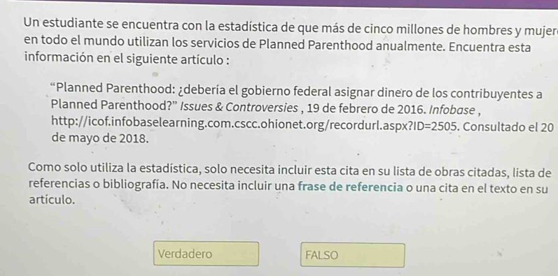 Un estudiante se encuentra con la estadística de que más de cinco millones de hombres y mujer
en todo el mundo utilizan los servicios de Planned Parenthood anualmente. Encuentra esta
información en el siguiente artículo :
“Planned Parenthood: ¿debería el gobierno federal asignar dinero de los contribuyentes a
Planned Parenthood?” Issues & Controversies , 19 de febrero de 2016. Infobase ,
http://icof.infobaselearning.com.cscc.ohionet.org/recordurl.aspx? ?ID=2505. Consultado el 20
de mayo de 2018.
Como solo utiliza la estadística, solo necesita incluir esta cita en su lista de obras citadas, lista de
referencias o bibliografía. No necesita incluir una frase de referencia o una cita en el texto en su
artículo.
Verdadero FALSO