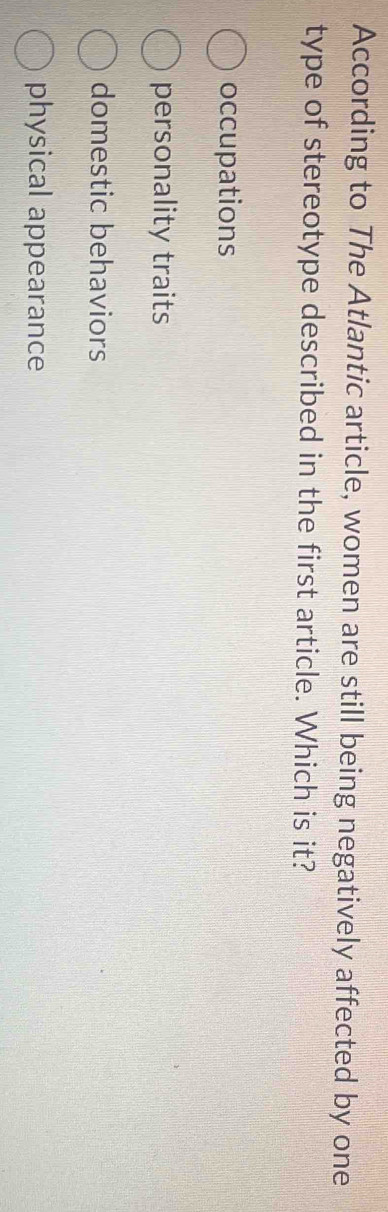 According to The Atlantic article, women are still being negatively affected by one
type of stereotype described in the first article. Which is it?
occupations
personality traits
domestic behaviors
physical appearance