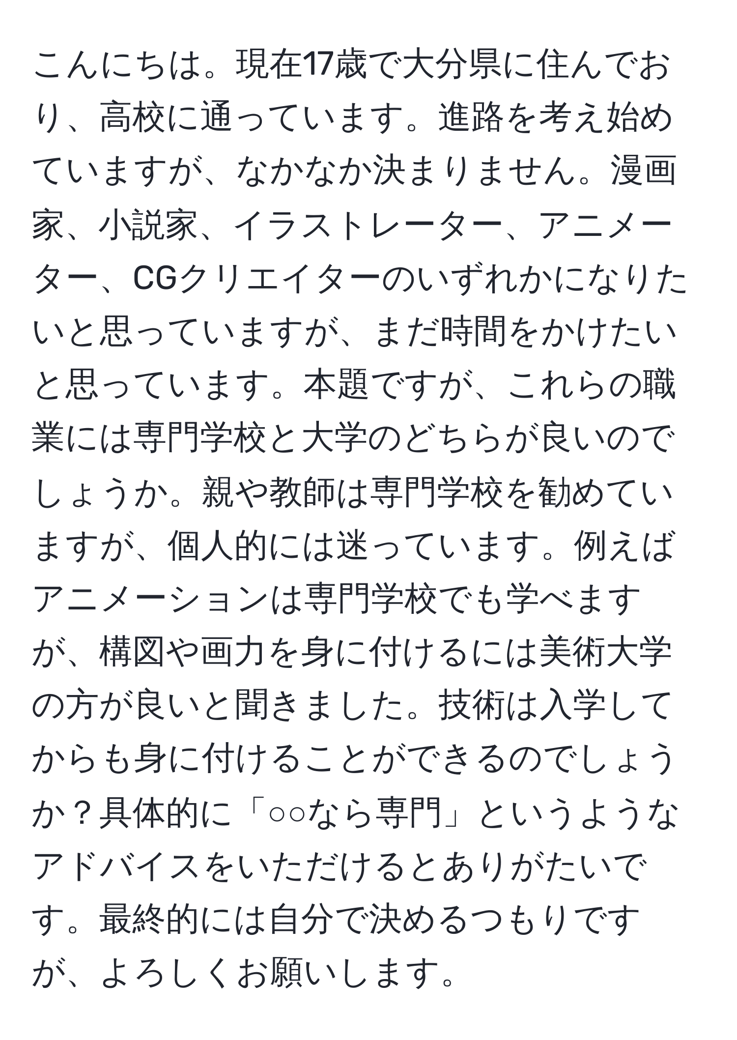 こんにちは。現在17歳で大分県に住んでおり、高校に通っています。進路を考え始めていますが、なかなか決まりません。漫画家、小説家、イラストレーター、アニメーター、CGクリエイターのいずれかになりたいと思っていますが、まだ時間をかけたいと思っています。本題ですが、これらの職業には専門学校と大学のどちらが良いのでしょうか。親や教師は専門学校を勧めていますが、個人的には迷っています。例えばアニメーションは専門学校でも学べますが、構図や画力を身に付けるには美術大学の方が良いと聞きました。技術は入学してからも身に付けることができるのでしょうか？具体的に「○○なら専門」というようなアドバイスをいただけるとありがたいです。最終的には自分で決めるつもりですが、よろしくお願いします。