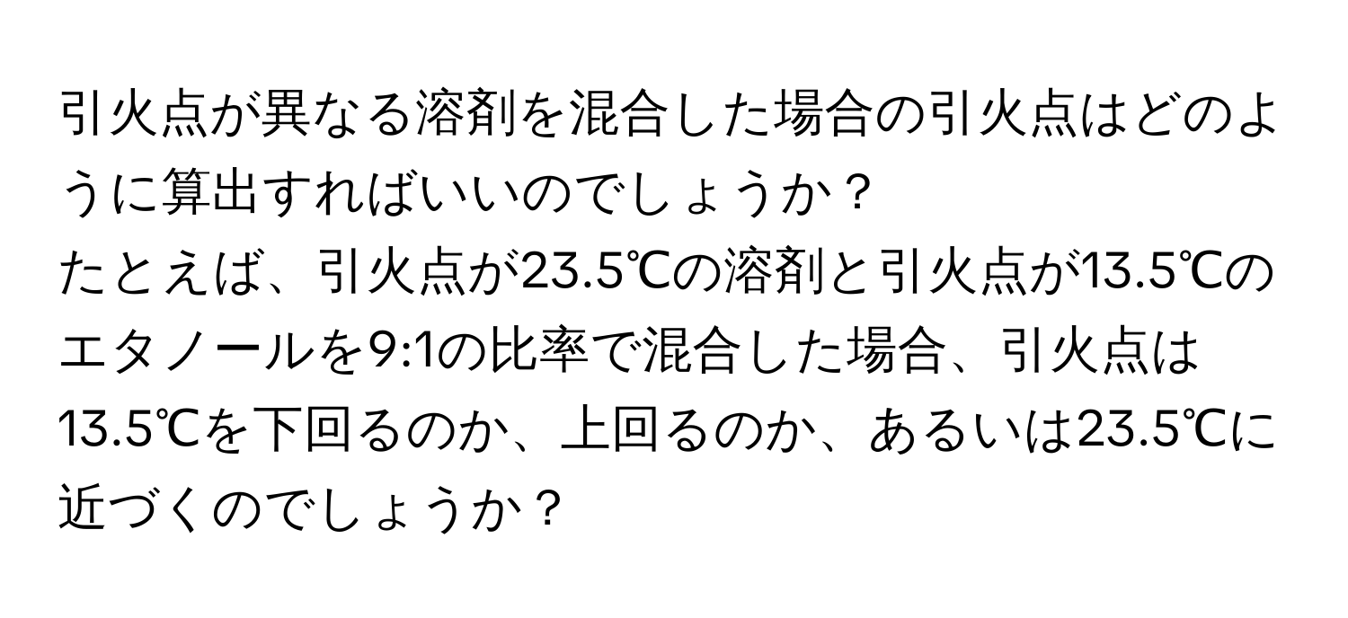 引火点が異なる溶剤を混合した場合の引火点はどのように算出すればいいのでしょうか？  
たとえば、引火点が23.5℃の溶剤と引火点が13.5℃のエタノールを9:1の比率で混合した場合、引火点は13.5℃を下回るのか、上回るのか、あるいは23.5℃に近づくのでしょうか？