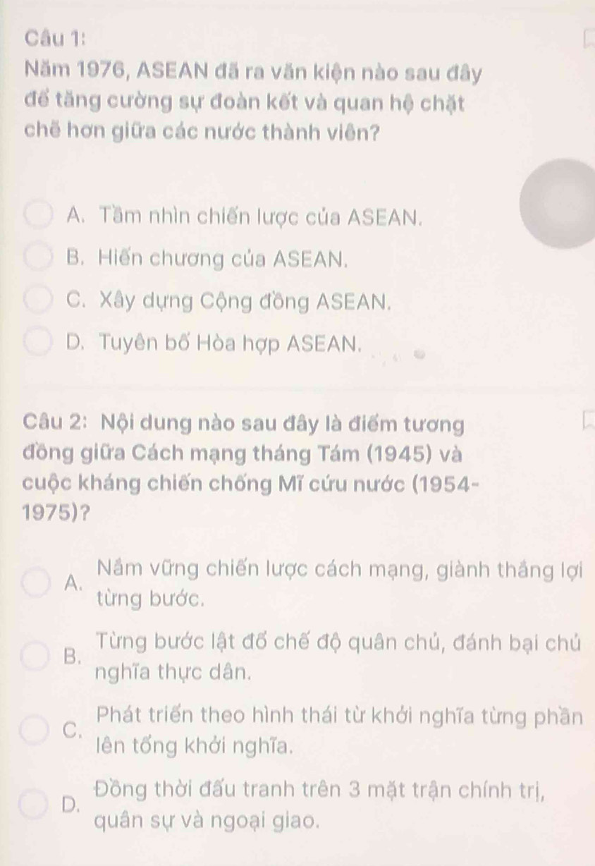 Năm 1976, ASEAN đã ra văn kiện nào sau đây
để tăng cường sự đoàn kết và quan hệ chặt
chẽ hơn giữa các nước thành viên?
A. Tầm nhìn chiến lược của ASEAN.
B. Hiến chương của ASEAN.
C. Xây dựng Cộng đồng ASEAN.
D. Tuyên bố Hòa hợp ASEAN.
Câu 2: Nội dung nào sau đây là điểm tương
đồng giữa Cách mạng tháng Tám (1945) và
cuộc kháng chiến chống Mĩ cứu nước (1954-
1975)?
A.
Nâm vững chiến lược cách mạng, giành thắng lợi
từng bước.
B.
Từng bước lật đổ chế độ quân chủ, đánh bại chủ
nghĩa thực dân.
C.
Phát triển theo hình thái từ khởi nghĩa từng phần
lên tổng khởi nghĩa.
D. Đồng thời đấu tranh trên 3 mặt trận chính trị,
quân sự và ngoại giao.