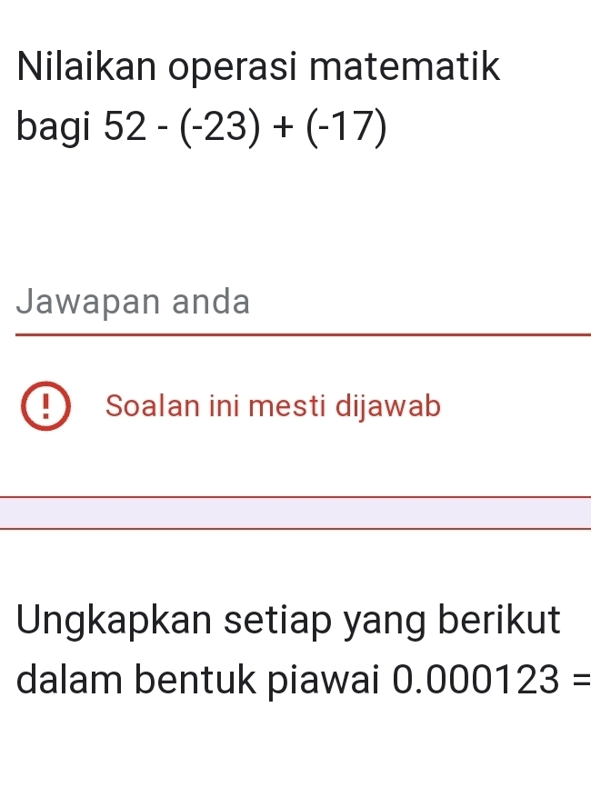 Nilaikan operasi matematik 
bagi 52-(-23)+(-17)
Jawapan anda 
Soalan ini mesti dijawab 
Ungkapkan setiap yang berikut 
dalam bentuk piawai 0.000123=