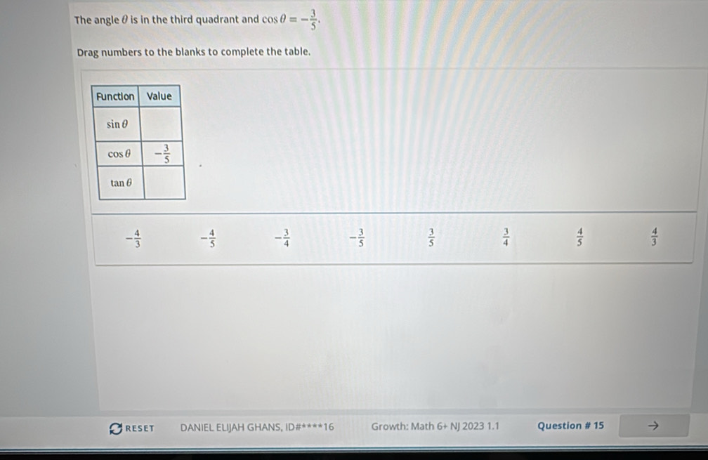 The angle θ is in the third quadrant and cos θ =- 3/5 .
Drag numbers to the blanks to complete the table.
- 4/3  - 4/5  - 3/4  - 3/5   3/5   3/4   4/5   4/3 
RESET DANIEL ELIJAH GHANS, ID#****16 Growth: Math 6+ NJ 2023 1.1 Question # 15