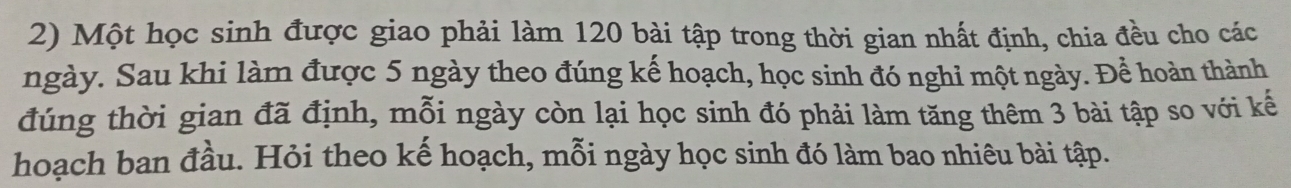 Một học sinh được giao phải làm 120 bài tập trong thời gian nhất định, chia đều cho các 
ngày. Sau khi làm được 5 ngày theo đúng kế hoạch, học sinh đó nghỉ một ngày. Để hoàn thành 
đúng thời gian đã định, mỗi ngày còn lại học sinh đó phải làm tăng thêm 3 bài tập so với kế 
hoạch ban đầu. Hỏi theo kế hoạch, mỗi ngày học sinh đó làm bao nhiêu bài tập.