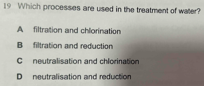 Which processes are used in the treatment of water?
A filtration and chlorination
B filtration and reduction
C neutralisation and chlorination
D neutralisation and reduction