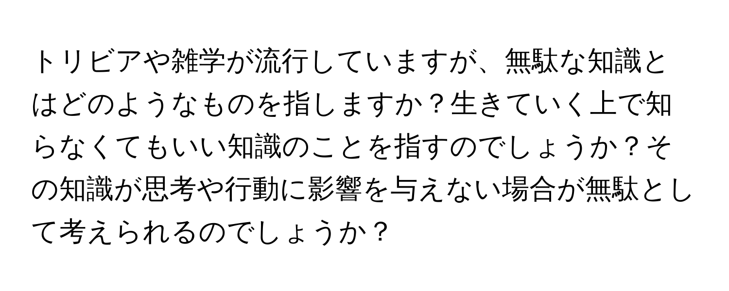 トリビアや雑学が流行していますが、無駄な知識とはどのようなものを指しますか？生きていく上で知らなくてもいい知識のことを指すのでしょうか？その知識が思考や行動に影響を与えない場合が無駄として考えられるのでしょうか？