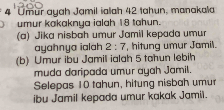 Umur ayah Jamil ialah 42 tahun, manakala 
umur kakaknya ialah 18 tahun. 
(a) Jika nisbah umur Jamil kepada umur 
ayahnya ialah 2:7 , hitung umur Jamil. 
(b) Umur ibu Jamil ialah 5 tahun lebih 
muda daripada umur ayah Jamil. 
Selepas 10 tahun, hitung nisbah umur 
ibu Jamil kepada umur kakak Jamil.