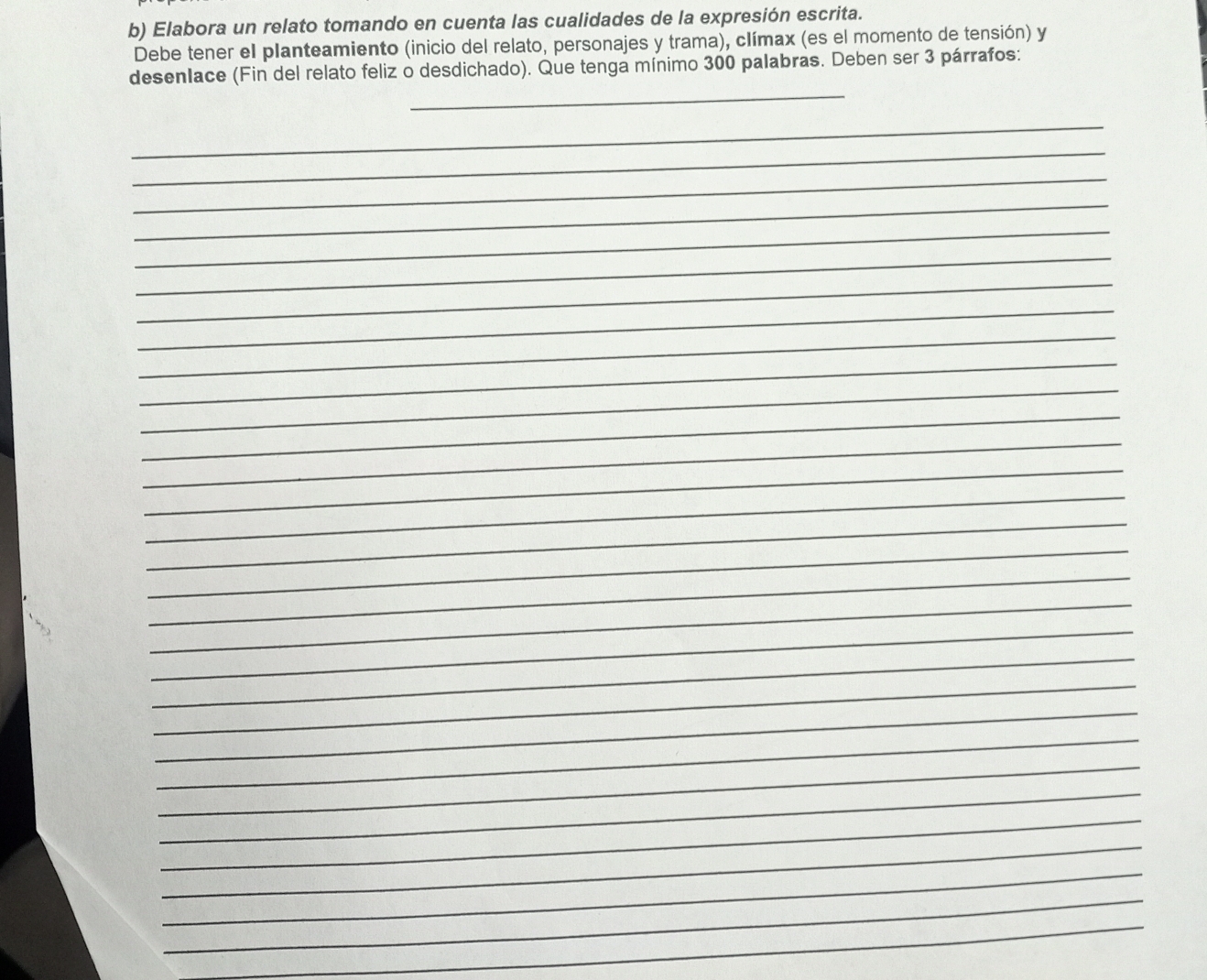 Elabora un relato tomando en cuenta las cualidades de la expresión escrita. 
Debe tener el planteamiento (inicio del relato, personajes y trama), clímax (es el momento de tensión) y 
_ 
desenIace (Fin del relato feliz o desdichado). Que tenga mínimo 300 palabras. Deben ser 3 párrafos: 
_ 
_ 
_ 
_ 
_ 
_ 
_ 
_ 
_ 
_ 
_ 
_ 
_ 
_ 
_ 
_ 
_ 
_ 
_ 
_ 
_ 
_ 
_ 
_ 
_ 
_ 
_ 
_ 
_ 
_ 
_