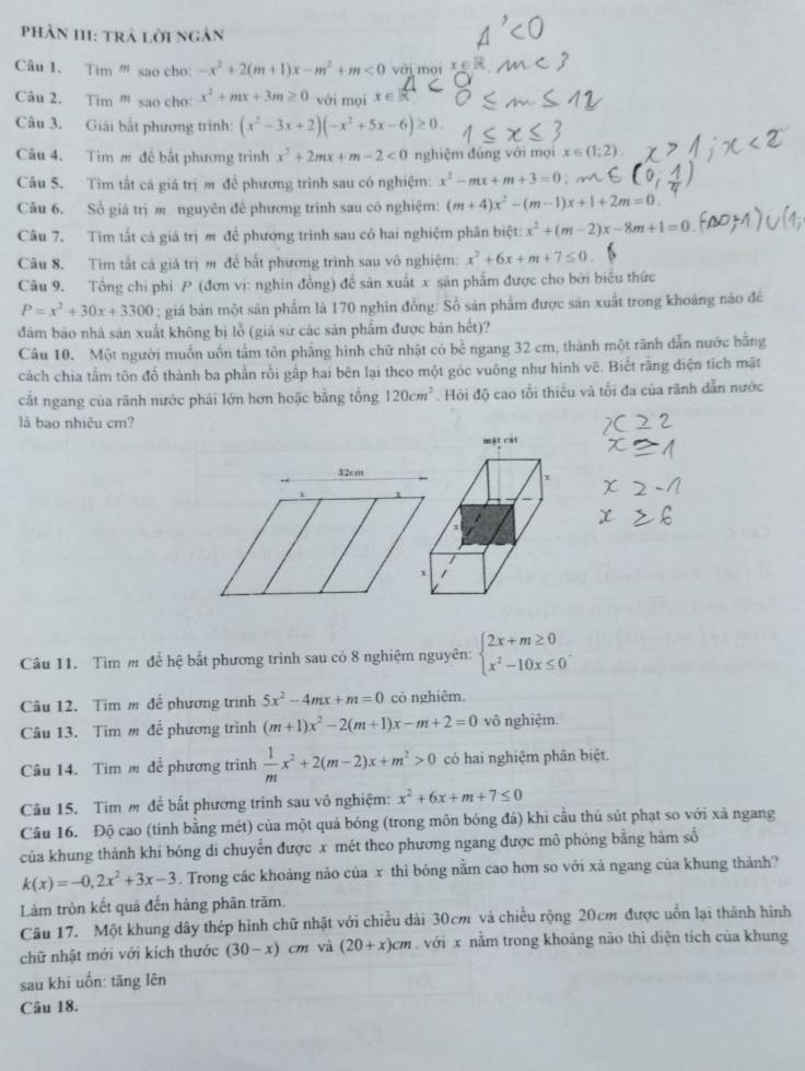 Phân 111: trả lời ngân
âu 1. Tim '' sao cho: -x^2+2(m+1)x-m^2+m<0</tex> với mọi
Câu 2. Tim ''' sao cho: x^2+mx+3m≥ 0 với mọi x∈
Câu 3. Giải bắt phương trình: (x^2-3x+2)(-x^2+5x-6)≥ 0.
Câu 4. Tim m đề bất phương trình x^2+2mx+m-2<0</tex> nghiệm đúng với mọi x∈ (1;2).
Câu 5. Tìm tất cá giá trị m để phương trình sau có nghiệm: x^2-mx+m+3=0
Câu 6. Số giá trị m nguyên để phương trình sau có nghiệm: (m+4)x^2-(m-1)x+1+2m=0.
Câu 7. Tìm tất cả giá trị ớ để phương trình sau có hai nghiệm phân biệt: x^2+(m-2)x-8m+1=0
Câu 8. Tim tắt cá giả trị m để bắt phương trình sau vô nghiệm: x^2+6x+m+7≤ 0
Câu 9. Tổng chi phi P (đơn vị: nghin đồng) để sản xuất x sản phẩm được cho bởi biểu thức
P=x^2+30x+3300; giá bản một sản phẩm là 170 nghìn đồng: Số sản phẩm được sản xuất trong khoảng nào đề
dàm bảo nhà sản xuất không bị lỗ (giả sứ các sản phẩm được bán hết)?
Câu 10. Một người muốn uốn tấm tôn phẳng hình chữ nhật có bể ngang 32 cm, thành một rãnh dẫn nước bằng
cách chia tấm tôn đổ thành ba phần rồi gấp hai bên lại theo một góc vuông như hình vẽ. Biết rằng diện tích mặt
cắt ngang của rãnh nước phải lớn hơn hoặc bằng tổng 120cm^2. Hỏi độ cao tối thiếu và tối đa của rãnh dẫn nước
là bao nhiệu cm?
32cm
Câu 11. Tim m để hệ bắt phương trình sau có 8 nghiệm nguyên: beginarrayl 2x+m≥ 0 x^2-10x≤ 0endarray. .
Câu 12. Tim m để phương trình 5x^2-4mx+m=0 có nghiêm.
Câu 13. Tim m để phương trình (m+1)x^2-2(m+1)x-m+2=0 vô nghiệm.
Câu 14. Tim m để phương trình  1/m x^2+2(m-2)x+m^2>0 có hai nghiệm phân biệt.
Câu 15. Tim m để bất phương trình sau vô nghiệm: x^2+6x+m+7≤ 0
Câu 16. Độ cao (tính bằng mét) của một quả bóng (trong môn bóng đả) khi cầu thủ sút phạt so với xà ngang
của khung thành khí bóng di chuyển được x mét theo phương ngang được mô phỏng bằng hàm số
k(x)=-0,2x^2+3x-3. Trong các khoảng nào của x thì bóng nằm cao hơn so với xà ngang của khung thành?
Làm tròn kết quả đến hàng phân trăm.
Câu 17. Một khung dây thép hình chữ nhật với chiều dài 30cm và chiều rộng 20cm được uốn lại thành hình
chữ nhật mới với kích thước (30-x)cm và (20+x)cm với x nằm trong khoảng nào thì diện tích của khung
sau khi uốn: tăng lên
Câu 18.