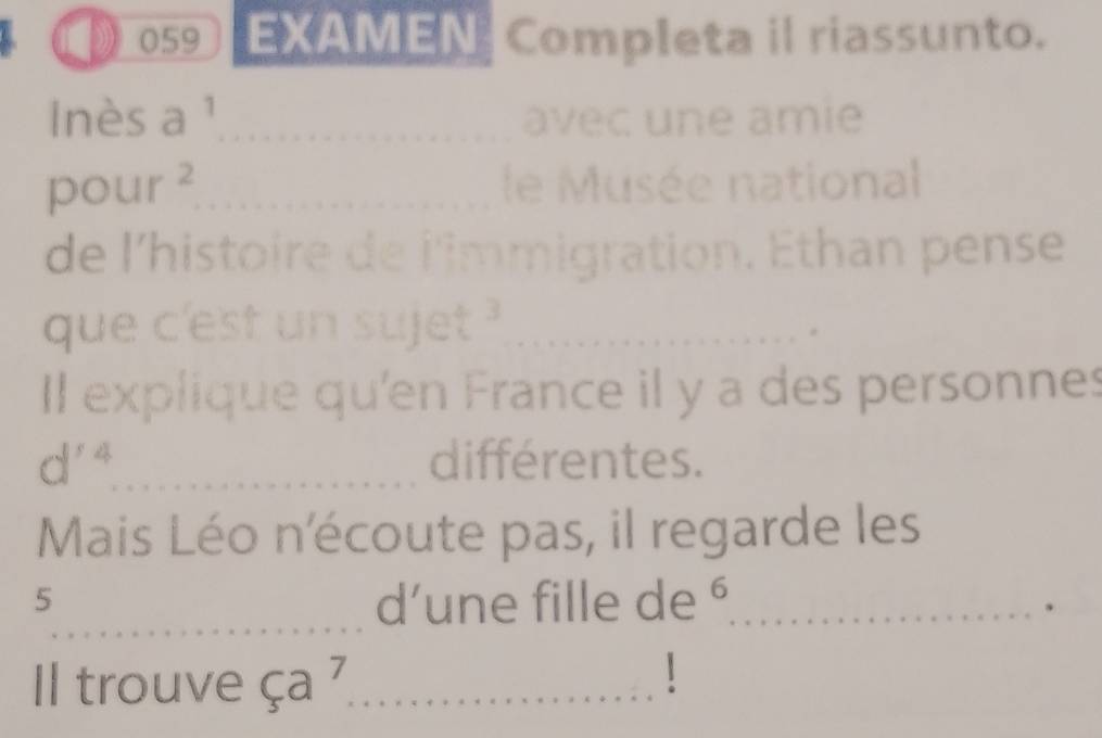 》 059 EXAMEN Completa il riassunto. 
lnès a ¹_ avec une amie
r ∠ S_min If _le Musée national 
de l'histoire de l'immigration. Ethan pense 
que c'est un sujet ?_ 
Il explique qu'en France il y a des personnes
d^(r4) _ differentes. 
Mais Léo n'écoute pas, il regarde les 
_ 
5 d’une fille de §_ 
. 
Il trouve ça 7_