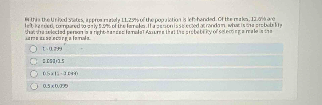 Within the United States, approximately 11, 25% of the population is left-handed. Of the males, 12.6% are
left-handed, compared to only 9.9% of the females. If a person is selected at random, what is the probability
that the selected person is a right-handed female? Assume that the probability of selecting a male is the
same as selecting a female.
1- 0.099
0.099/0.5
0.5* (1-0.099)
0.5* 0.099