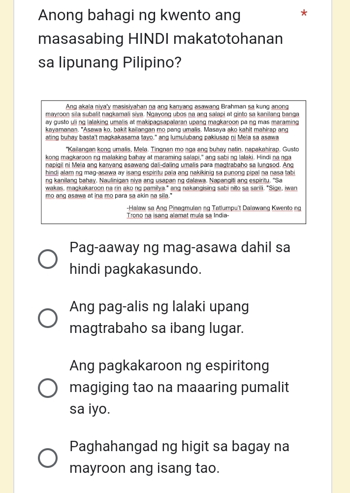 Anong bahagi ng kwento ang
*
masasabing HINDI makatotohanan
sa lipunang Pilipino?
Ang akala niya'y masisiyahan na ang kanyang asawang Brahman sa kung anong
mayroon sila subalit nagkamali siya. Ngayong ubos na ang salapi at ginto sa kanilang banga
ay gusto uli ng lalaking umalis at makipagsapalaran upang magkaroon pa ng mas maraming
kayamanan. "Asawa ko, bakit kailangan mo pang umalis. Masaya ako kahit mahirap ang
ating buhay basta't magkakasama tayo," ang lumulubang pakiusap ni Mela sa asawa
"Kailangan kong umalis, Mela. Tingnan mo nga ang buhay natin, napakahirap. Gusto
kong magkaroon ng malaking bahay at maraming salapi," ang sabi ng lalaki. Hindi na nga
napigil ni Mela ang kanyang asawang dali-daling umalis para magtrabaho sa lungsod. Ang
hindi alam ng mag-asawa ay isang espiritu pala ang nakikinig sa punong pipal na nasa tabi
ng kanilang bahay. Naulinigan niya ang usapan ng dalawa. Napangiti ang espiritu. "Sa
wakas, magkakaroon na rin ako ng pamilya." ang nakangising sabi nito sa sarili. "Sige, iwan
mo ang asawa at ina mo para sa akin na sila."
-Halaw sa Ang Pinagmulan ng Tatlumpu't Dalawang Kwento ng
Trono na isang alamat mula sa India-
Pag-aaway ng mag-asawa dahil sa
hindi pagkakasundo.
Ang pag-alis ng lalaki upang
magtrabaho sa ibang lugar.
Ang pagkakaroon ng espiritong
magiging tao na maaaring pumalit
sa iyo.
Paghahangad ng higit sa bagay na
mayroon ang isang tao.