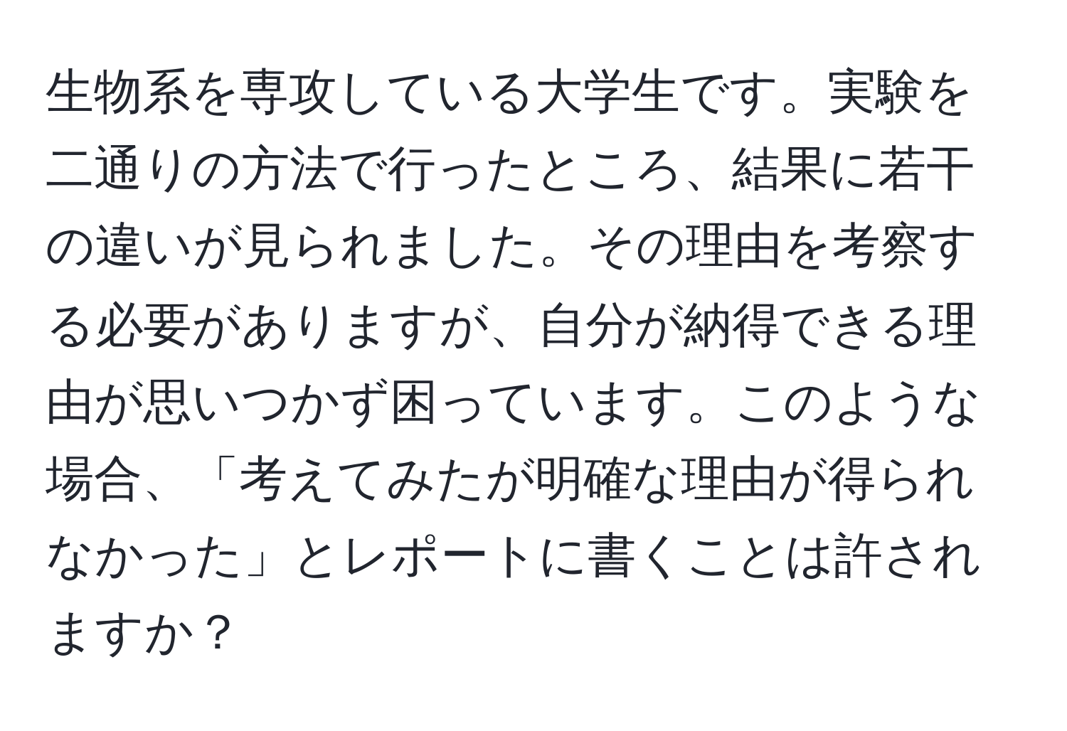 生物系を専攻している大学生です。実験を二通りの方法で行ったところ、結果に若干の違いが見られました。その理由を考察する必要がありますが、自分が納得できる理由が思いつかず困っています。このような場合、「考えてみたが明確な理由が得られなかった」とレポートに書くことは許されますか？