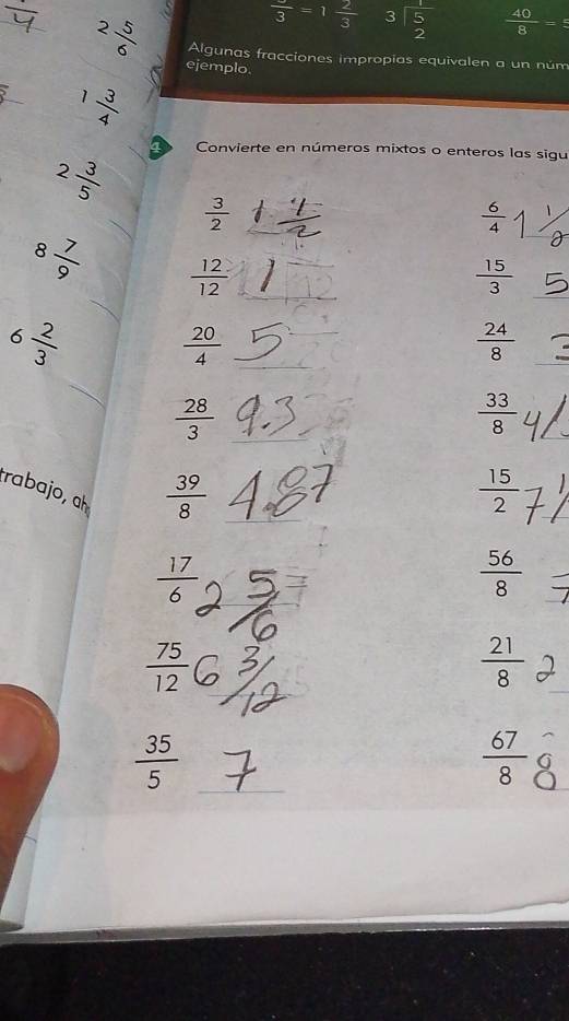 frac 3 =1 2/3  beginarrayr 3encloselongdiv 5 2endarray  40/8 =frac 5
2 5/6  Algunas fracciones impropias equivalen a un núm 
ejemplo.
1 3/4 
2 3/5 
Convierte en números mixtos o enteros las sigu
 3/2 
 6/4 
8 7/9  _  12/12 
 15/3 
6 2/3   20/4 
 24/8 
_
 28/3 
 33/8 
trabajo, ḥ
 39/8 
 15/2 
 17/6 
 56/8 
 75/12 
 21/8 
 35/5 
 67/8 