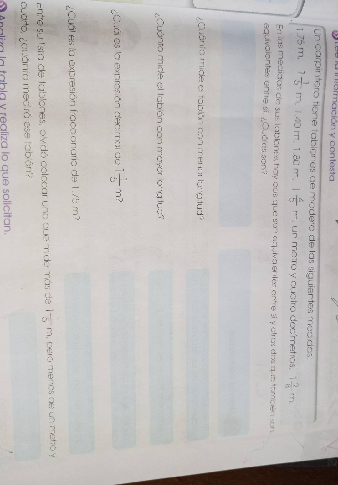 a información y contesta. 
Un carpintero tiene tablones de madera de las siguientes medidas:
1.75 m, 1 1/5 m. 1.40m. 1.80 m, 1 4/5 m , un metro y cuatro decímetros, 1 2/8 m. 
En las medidas de sus tablones hay dos que son equivalentes entre sí y otras dos que también son 
equivalentes entre sí. ¿Cuáles son? 
¿Cuánto mide el tablón con menor longitud? 
¿Cuánto mide el tablón con mayor longitud? 
¿Cuál es la expresión decimal de 1 1/5 m 2 
¿Cuál es la expresión fraccionaria de 1.75 m? 
Entre su lista de tablones, olvidó colocar uno que mide más de 1 1/5 m, , pero menos de un metro y 
cuarto, ¿cuánto medirá ese tablón? 
Analiza la tabla y realiza lo que solicitan.