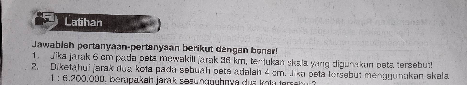 Latihan 
Jawablah pertanyaan-pertanyaan berikut dengan benar! 
1. Jika jarak 6 cm pada peta mewakili jarak 36 km, tentukan skala yang digunakan peta tersebut! 
2. Diketahui jarak dua kota pada sebuah peta adalah 4 cm. Jika peta tersebut menggunakan skala
1:6.200.000 , berapakah jarak sesungguhnva dua kota tersebut?