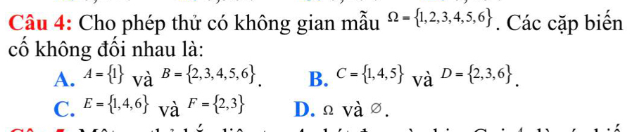 Cho phép thử có không gian mẫu Omega = 1,2,3,4,5,6. Các cặp biến
cố không đối nhau là:
A. A= 1 và B= 2,3,4,5,6. B. C= 1,4,5 và D= 2,3,6.
C. E= 1,4,6 và F= 2,3 D. Ω và ∅.