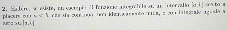 Esibire, se esiste, un esempio di funzione integrabile su un intervallo [a,b] scelto a 
piacere con a , che sia continua, non identicamente nulla, e con integrale uguale a 
zero su [a,b].