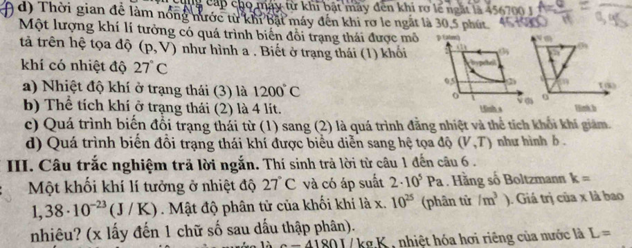 cap c09 máy từ khi bật máy đến khi rợ lẽ ngắt là 456700 J
d) Thời gian để làm nổng nước từ khỉ bật máy đến khi rơ le ngắt là 30, 5 phút
Một lượng khí lí tưởng có quá trình biến đồi trạng thái được mô 
tả trên hệ tọa độ (p,V) như hình a . Biết ở trạng thái (1) khối
khí có nhiệt độ 27°C
a) Nhiệt độ khí ở trạng thái (3) là 1200°C 0
b) Thể tích khí ở trạng thái (2) là 4 lít. Hnk.b
c) Quá trình biến đổi trạng thái từ (1) sang (2) là quá trình đằng nhiệt và thể tích khổi khi giam.
d) Quá trình biển đồi trạng thái khí được biểu diễn sang hệ tọa độ (V,T) như hình b .
III. Câu trắc nghiệm trã lời ngắn. Thí sinh trả lời từ câu 1 đến câu 6 .
Một khối khí lí tưởng ở nhiệt độ 27°C và có áp suất 2· 10^5Pa Hãng số Boltzmann k=
1,38· 10^(-23)(J/K) Mật độ phân tử của khối khí là x. 10^(25) (phân tử /m^3). Giá trị của x là bao
nhiêu? (x lấy đến 1 chữ số sau dấu thập phân).
c=41801 / kg K , nhiệt hóa hơi riêng của nước là L=