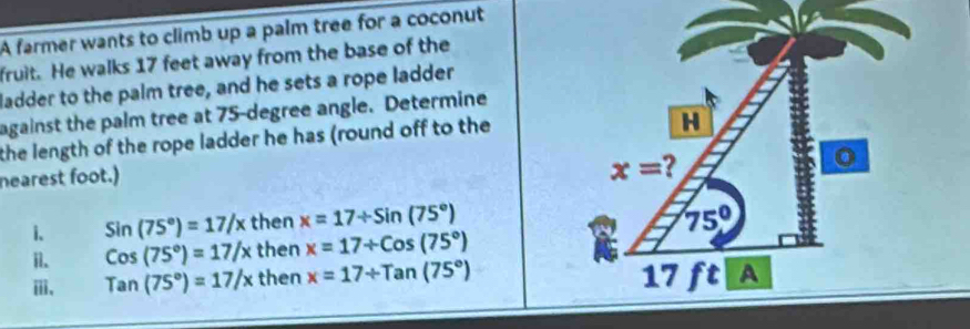 A farmer wants to climb up a palm tree for a coconut
fruit. He walks 17 feet away from the base of the
ladder to the palm tree, and he sets a rope ladder
against the palm tree at 75-degree angle. Determine
the length of the rope ladder he has (round off to the
nearest foot.)
1. Sin(75°)=17/x then x=17/ sin (75°)
i. Cos(75°)=17/x then x=17+Cos(75°)
ⅲ、 Tan(75°)=17/x then x=17/ Tan(75°)