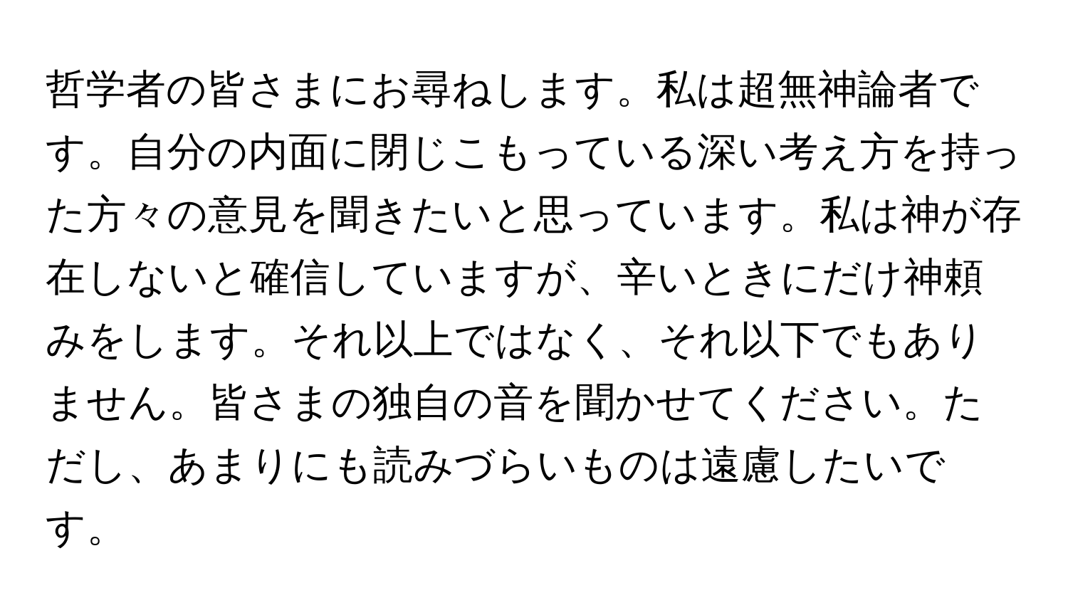 哲学者の皆さまにお尋ねします。私は超無神論者です。自分の内面に閉じこもっている深い考え方を持った方々の意見を聞きたいと思っています。私は神が存在しないと確信していますが、辛いときにだけ神頼みをします。それ以上ではなく、それ以下でもありません。皆さまの独自の音を聞かせてください。ただし、あまりにも読みづらいものは遠慮したいです。