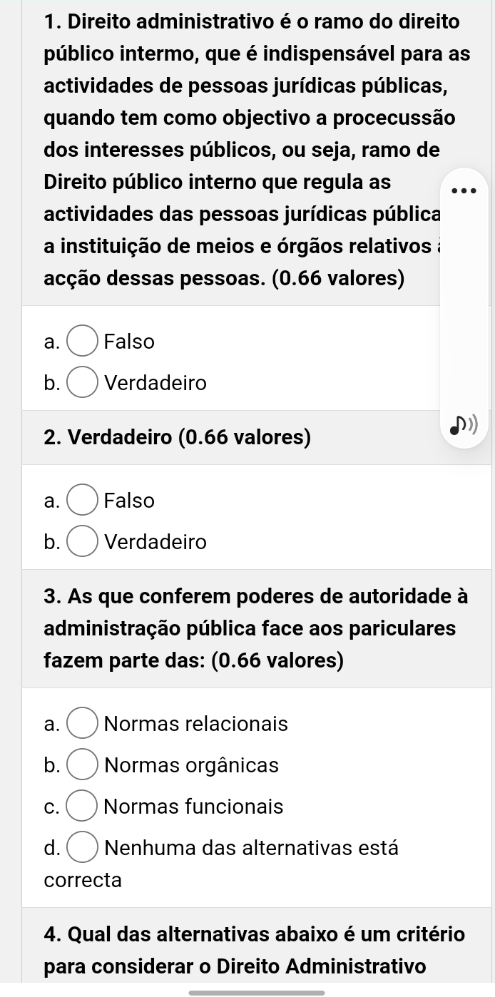 Direito administrativo é o ramo do direito
público intermo, que é indispensável para as
actividades de pessoas jurídicas públicas,
quando tem como objectivo a procecussão
dos interesses públicos, ou seja, ramo de
Direito público interno que regula as
actividades das pessoas jurídicas pública
a instituição de meios e órgãos relativos a
dcção dessas pessoas. (0.66 valores)
a. Falso
b. Verdadeiro
2. Verdadeiro (0.66 valores)
a. Falso
b. Verdadeiro
3. As que conferem poderes de autoridade à
administração pública face aos pariculares
fazem parte das: (0.66 valores)
a. Normas relacionais
b. Normas orgânicas
C. Normas funcionais
d. Nenhuma das alternativas está
correcta
4. Qual das alternativas abaixo é um critério
para considerar o Direito Administrativo